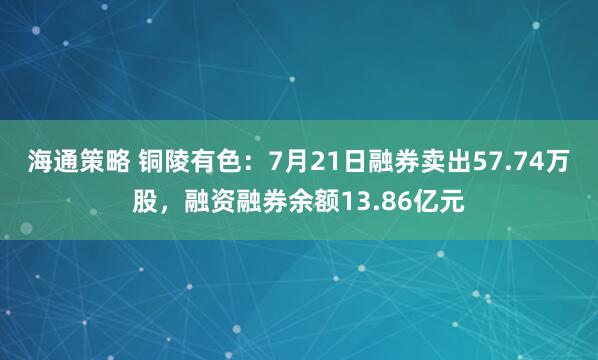 海通策略 铜陵有色：7月21日融券卖出57.74万股，融资融券余额13.86亿元