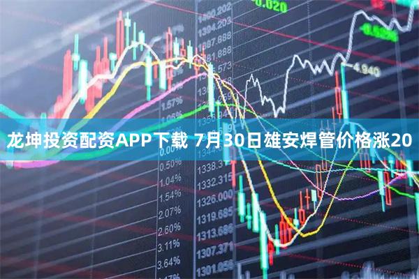 龙坤投资配资APP下载 7月30日雄安焊管价格涨20