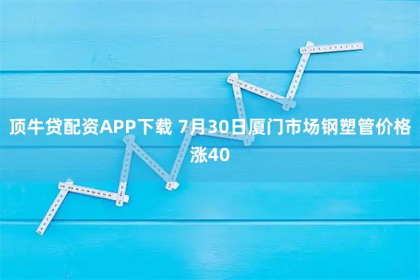 顶牛贷配资APP下载 7月30日厦门市场钢塑管价格涨40