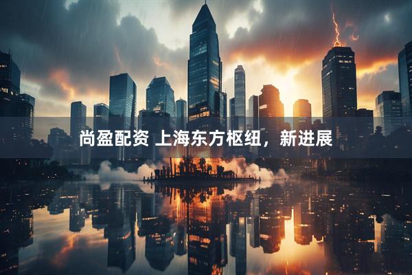 尚盈配资 上海东方枢纽，新进展