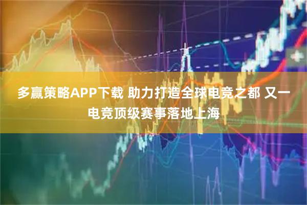 多赢策略APP下载 助力打造全球电竞之都 又一电竞顶级赛事落地上海