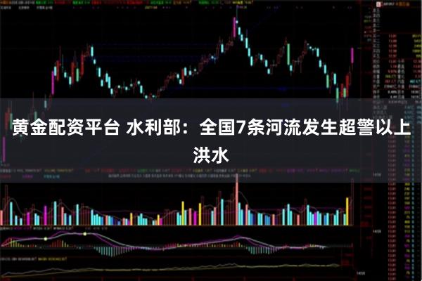 黄金配资平台 水利部：全国7条河流发生超警以上洪水