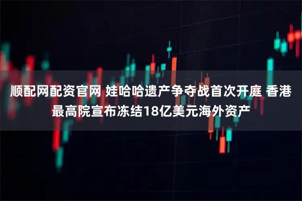 顺配网配资官网 娃哈哈遗产争夺战首次开庭 香港最高院宣布冻结18亿美元海外资产