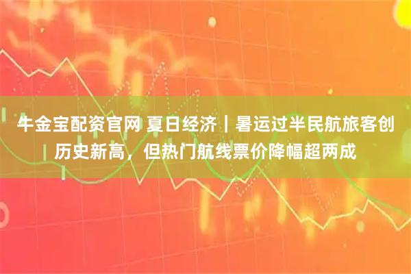 牛金宝配资官网 夏日经济｜暑运过半民航旅客创历史新高，但热门航线票价降幅超两成