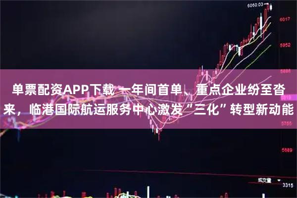 单票配资APP下载 一年间首单、重点企业纷至沓来，临港国际航运服务中心激发“三化”转型新动能