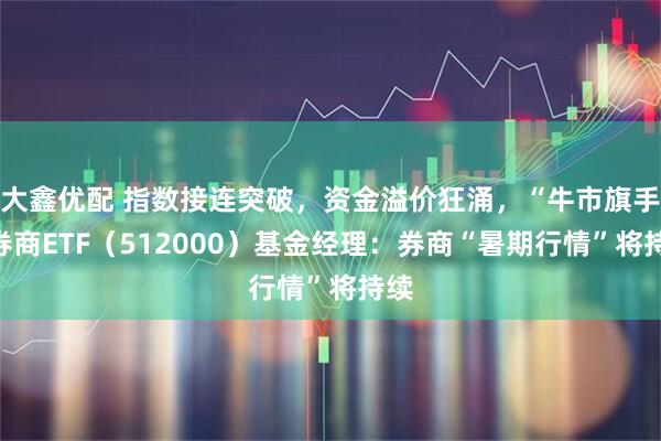 大鑫优配 指数接连突破，资金溢价狂涌，“牛市旗手”券商ETF（512000）基金经理：券商“暑期行情”将持续