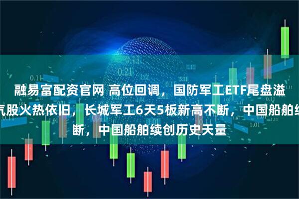 融易富配资官网 高位回调，国防军工ETF尾盘溢价飙升！人气股火热依旧，长城军工6天5板新高不断，中国船舶续创历史天量