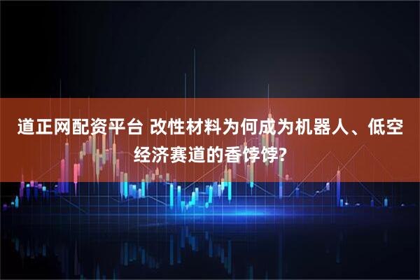 道正网配资平台 改性材料为何成为机器人、低空经济赛道的香饽饽?