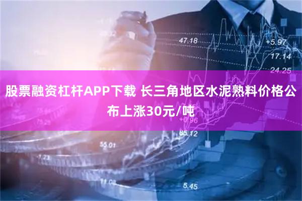 股票融资杠杆APP下载 长三角地区水泥熟料价格公布上涨30元/吨