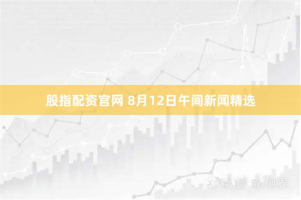 股指配资官网 8月12日午间新闻精选