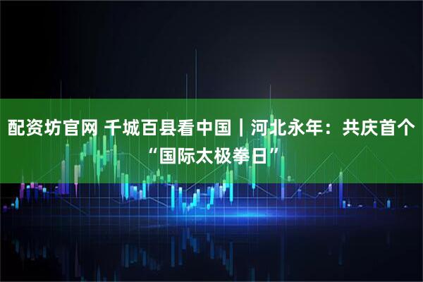 配资坊官网 千城百县看中国｜河北永年：共庆首个“国际太极拳日”
